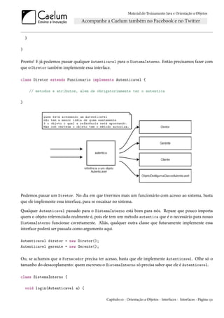 Material do Treinamento Java e Orientação a Objetos




    }

}


Pronto! E já podemos passar qualquer Autenticavel para o SistemaInterno. Então precisamos fazer com
que o Diretor também implemente essa interface.

class Diretor extends Funcionario implements Autenticavel {

        // metodos e atributos, alem de obrigatoriamente ter o autentica

}




Podemos passar um Diretor. No dia em que tivermos mais um funcionário com acesso ao sistema, basta
que ele implemente essa interface, para se encaixar no sistema.

Qualquer Autenticavel passado para o SistemaInterno está bom para nós. Repare que pouco importa
quem o objeto referenciado realmente é, pois ele tem um método autentica que é o necessário para nosso
SistemaInterno funcionar corretamente. Aliás, qualquer outra classe que futuramente implemente essa
interface poderá ser passada como argumento aqui.

Autenticavel diretor = new Diretor();
Autenticavel gerente = new Gerente();


Ou, se achamos que o Fornecedor precisa ter acesso, basta que ele implemente Autenticavel. Olhe só o
tamanho do desacoplamento: quem escreveu o SistemaInterno só precisa saber que ele é Autenticavel.

class SistemaInterno {

    void login(Autenticavel a) {

                                             Capítulo 10 - Orientação a Objetos - Interfaces - Interfaces - Página 131
 