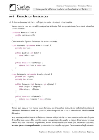 Material do Treinamento Java e Orientação a Objetos




10.6     Exercícios: Interfaces
1) A sintaxe do uso de interfaces pode parecer muito estranha, à primeira vista.
  Vamos começar com um exercício para praticar a sintaxe. Crie um projeto interfaces e crie a interface
  AreaCalculavel:

  interface AreaCalculavel {
      double calculaArea();
  }

  Queremos criar algumas classes que são AreaCalculavel:
  class Quadrado implements AreaCalculavel {
      private int lado;

       public Quadrado(int lado) {
           this.lado = lado;
       }

       public double calculaArea() {
           return this.lado * this.lado;
       }
  }

  class Retangulo implements AreaCalculavel {
      private int largura;
      private int altura;

       public Retangulo(int largura, int altura) {
           this.largura = largura;
           this.altura = altura;
       }

       public double calculaArea() {
           return this.largura * this.altura;
       }
  }

  Repare que, aqui, se você tivesse usado herança, não iria ganhar muito, já que cada implementação é
  totalmente diferente da outra: um Quadrado, um Retangulo e um Circulo têm atributos e métodos bem
  diferentes.

  Mas, mesmo que eles tivessem atributos em comum, utilizar interfaces é uma maneira muito mais elegante
  de modelar suas classes. Elas também trazem vantagens em não acoplar as classes. Uma vez que herança
  através de classes traz muito acoplamento, muitos autores renomados dizem que, na maioria dos casos,
  herança quebra o encapsulamento, pensamento com o qual a equipe da Caelum concorda plenamente.


                                      Capítulo 10 - Orientação a Objetos - Interfaces - Exercícios: Interfaces - Página 134
 