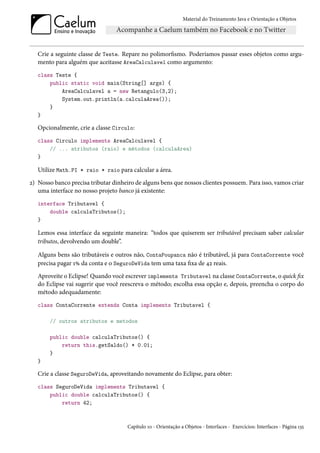 Material do Treinamento Java e Orientação a Objetos




   Crie a seguinte classe de Teste. Repare no polimorfismo. Poderíamos passar esses objetos como argu-
   mento para alguém que aceitasse AreaCalculavel como argumento:
   class Teste {
       public static void main(String[] args) {
           AreaCalculavel a = new Retangulo(3,2);
           System.out.println(a.calculaArea());
       }
   }

   Opcionalmente, crie a classe Circulo:
   class Circulo implements AreaCalculavel {
       // ... atributos (raio) e métodos (calculaArea)
   }

   Utilize Math.PI * raio * raio para calcular a área.
2) Nosso banco precisa tributar dinheiro de alguns bens que nossos clientes possuem. Para isso, vamos criar
   uma interface no nosso projeto banco já existente:
   interface Tributavel {
       double calculaTributos();
   }

   Lemos essa interface da seguinte maneira: “todos que quiserem ser tributável precisam saber calcular
   tributos, devolvendo um double”.

   Alguns bens são tributáveis e outros não, ContaPoupanca não é tributável, já para ContaCorrente você
   precisa pagar 1% da conta e o SeguroDeVida tem uma taxa fixa de 42 reais.
   Aproveite o Eclipse! Quando você escrever implements Tributavel na classe ContaCorrente, o quick fix
   do Eclipse vai sugerir que você reescreva o método; escolha essa opção e, depois, preencha o corpo do
   método adequadamente:
   class ContaCorrente extends Conta implements Tributavel {

       // outros atributos e metodos

       public double calculaTributos() {
           return this.getSaldo() * 0.01;
       }
   }

   Crie a classe SeguroDeVida, aproveitando novamente do Eclipse, para obter:
   class SeguroDeVida implements Tributavel {
       public double calculaTributos() {
           return 42;



                                      Capítulo 10 - Orientação a Objetos - Interfaces - Exercícios: Interfaces - Página 135
 