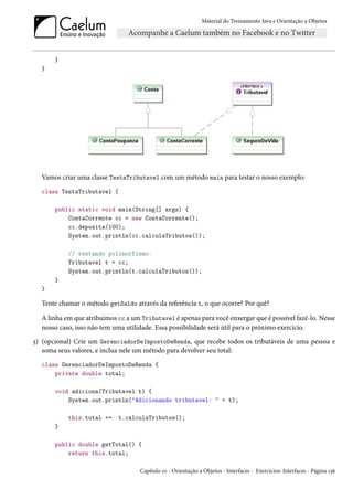 Material do Treinamento Java e Orientação a Objetos




       }
  }




  Vamos criar uma classe TestaTributavel com um método main para testar o nosso exemplo:
  class TestaTributavel {

       public static void main(String[] args) {
           ContaCorrente cc = new ContaCorrente();
           cc.deposita(100);
           System.out.println(cc.calculaTributos());

           // testando polimorfismo:
           Tributavel t = cc;
           System.out.println(t.calculaTributos());
       }
  }

  Tente chamar o método getSaldo através da referência t, o que ocorre? Por quê?

  A linha em que atribuímos cc a um Tributavel é apenas para você enxergar que é possível fazê-lo. Nesse
  nosso caso, isso não tem uma utilidade. Essa possibilidade será útil para o próximo exercício.
3) (opcional) Crie um GerenciadorDeImpostoDeRenda, que recebe todos os tributáveis de uma pessoa e
   soma seus valores, e inclua nele um método para devolver seu total:
  class GerenciadorDeImpostoDeRenda {
      private double total;

       void adiciona(Tributavel t) {
           System.out.println("Adicionando tributavel: " + t);

           this.total +=    t.calculaTributos();
       }

       public double getTotal() {
           return this.total;

                                    Capítulo 10 - Orientação a Objetos - Interfaces - Exercícios: Interfaces - Página 136
 