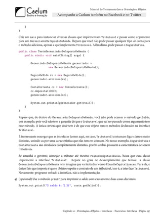 Material do Treinamento Java e Orientação a Objetos




       }
   }

   Crie um main para instanciar diversas classes que implementam Tributavel e passar como argumento
   para um GerenciadorDeImpostoDeRenda. Repare que você não pode passar qualquer tipo de conta para
   o método adiciona, apenas a que implementa Tributavel. Além disso, pode passar o SeguroDeVida.
   public class TestaGerenciadorDeImpostoDeRenda {
       public static void main(String[] args) {

            GerenciadorDeImpostoDeRenda gerenciador =
                        new GerenciadorDeImpostoDeRenda();

            SeguroDeVida sv = new SeguroDeVida();
            gerenciador.adiciona(sv);

            ContaCorrente cc = new ContaCorrente();
            cc.deposita(1000);
            gerenciador.adiciona(cc);

            System.out.println(gerenciador.getTotal());
       }
   }

   Repare que, de dentro do GerenciadorDeImpostoDeRenda, você não pode acessar o método getSaldo,
   por exemplo, pois você não tem a garantia de que o Tributavel que vai ser passado como argumento tem
   esse método. A única certeza que você tem é de que esse objeto tem os métodos declarados na interface
   Tributavel.

   É interessante enxergar que as interfaces (como aqui, no caso, Tributavel) costumam ligar classes muito
   distintas, unindo-as por uma característica que elas tem em comum. No nosso exemplo, SeguroDeVida e
   ContaCorrente são entidades completamente distintas, porém ambas possuem a característica de serem
   tributáveis.

   Se amanhã o governo começar a tributar até mesmo PlanoDeCapitalizacao, basta que essa classe
   implemente a interface Tributavel! Repare no grau de desacoplamento que temos: a classe
   GerenciadorDeImpostoDeRenda nem imagina que vai trabalhar como PlanoDeCapitalizacao. Para ela, o
   único fato que importa é que o objeto respeite o contrato de um tributável, isso é, a interface Tributavel.
   Novamente: programe voltado a interface, não a implementação.
4) (opcional) Use o método printf para imprimir o saldo com exatamente duas casas decimais:
   System.out.printf("O saldo é: %.2f", conta.getSaldo());




                                      Capítulo 10 - Orientação a Objetos - Interfaces - Exercícios: Interfaces - Página 137
 