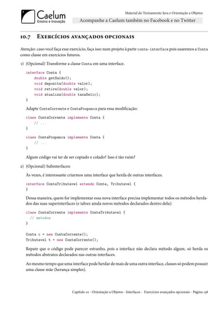 Material do Treinamento Java e Orientação a Objetos




10.7     Exercícios avançados opcionais
Atenção: caso você faça esse exercício, faça isso num projeto à parte conta-interface pois usaremos a Conta
como classe em exercícios futuros.
1) (Opcional) Transforme a classe Conta em uma interface.
   interface Conta {
       double getSaldo();
       void deposita(double valor);
       void retira(double valor);
       void atualiza(double taxaSelic);
   }

   Adapte ContaCorrente e ContaPoupanca para essa modificação:
   class ContaCorrente implements Conta {
       // ...
   }

   class ContaPoupanca implements Conta {
       // ...
   }

   Algum código vai ter de ser copiado e colado? Isso é tão ruim?

2) (Opcional) Subinterfaces:
   Às vezes, é interessante criarmos uma interface que herda de outras interfaces.
   interface ContaTributavel extends Conta, Tributavel {
   }

   Dessa maneira, quem for implementar essa nova interface precisa implementar todos os métodos herda-
   dos das suas superinterfaces (e talvez ainda novos métodos declarados dentro dela):
   class ContaCorrente implements ContaTributavel {
     // metodos
   }

   Conta c = new ContaCorrente();
   Tributavel t = new ContaCorrente();

   Repare que o código pode parecer estranho, pois a interface não declara método algum, só herda os
   métodos abstratos declarados nas outras interfaces.

   Ao mesmo tempo que uma interface pode herdar de mais de uma outra interface, classes só podem possuir
   uma classe mãe (herança simples).




                               Capítulo 10 - Orientação a Objetos - Interfaces - Exercícios avançados opcionais - Página 138
 