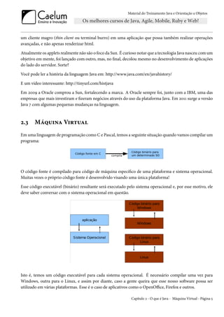 Material do Treinamento Java e Orientação a Objetos




um cliente magro (thin client ou terminal burro) em uma aplicação que possa também realizar operações
avançadas, e não apenas renderizar html.

Atualmente os applets realmente não são o foco da Sun. É curioso notar que a tecnologia Java nasceu com um
objetivo em mente, foi lançado com outro, mas, no final, decolou mesmo no desenvolvimento de aplicações
do lado do servidor. Sorte?

Você pode ler a história da linguagem Java em: http://www.java.com/en/javahistory/

E um vídeo interessante: http://tinyurl.com/histjava

Em 2009 a Oracle comprou a Sun, fortalecendo a marca. A Oracle sempre foi, junto com a IBM, uma das
empresas que mais investiram e fizeram negócios através do uso da plataforma Java. Em 2011 surge a versão
Java 7 com algumas pequenas mudanças na linguagem.



2.3    Máquina Virtual
Em uma linguagem de programação como C e Pascal, temos a seguinte situação quando vamos compilar um
programa:




O código fonte é compilado para código de máquina específico de uma plataforma e sistema operacional.
Muitas vezes o próprio código fonte é desenvolvido visando uma única plataforma!

Esse código executável (binário) resultante será executado pelo sistema operacional e, por esse motivo, ele
deve saber conversar com o sistema operacional em questão.




Isto é, temos um código executável para cada sistema operacional. É necessário compilar uma vez para
Windows, outra para o Linux, e assim por diante, caso a gente queira que esse nosso software possa ser
utilizado em várias plataformas. Esse é o caso de aplicativos como o OpenOffice, Firefox e outros.

                                                             Capítulo 2 - O que é Java - Máquina Virtual - Página 5
 