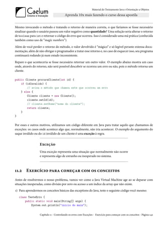 Material do Treinamento Java e Orientação a Objetos




Mesmo invocando o método e tratando o retorno de maneira correta, o que faríamos se fosse necessário
sinalizar quando o usuário passou um valor negativo como quantidade? Uma solução seria alterar o retorno
de boolean para int e retornar o código do erro que ocorreu. Isso é considerado uma má prática (conhecida
também como uso de “magic numbers”).

Além de você perder o retorno do método, o valor devolvido é “mágico” e só legível perante extensa docu-
mentação, além de não obrigar o programador a tratar esse retorno e, no caso de esquecer isso, seu programa
continuará rodando já num estado inconsistente.

Repare o que aconteceria se fosse necessário retornar um outro valor. O exemplo abaixo mostra um caso
onde, através do retorno, não será possível descobrir se ocorreu um erro ou não, pois o método retorna um
cliente.

public Cliente procuraCliente(int id) {
    if (idInvalido) {
        // avisa o método que chamou este que ocorreu um erro
    } else {
        Cliente cliente = new Cliente();
        cliente.setId(id);
        // cliente.setNome("nome do cliente");
        return cliente;
    }
}


Por esses e outros motivos, utilizamos um código diferente em Java para tratar aquilo que chamamos de
exceções: os casos onde acontece algo que, normalmente, não iria acontecer. O exemplo do argumento do
saque inválido ou do id inválido de um cliente é uma exceção à regra.


                   Exceção
                   Uma exceção representa uma situação que normalmente não ocorre
                   e representa algo de estranho ou inesperado no sistema.



11.2    Exercício para começar com os conceitos
Antes de resolvermos o nosso problema, vamos ver como a Java Virtual Machine age ao se deparar com
situações inesperadas, como divisão por zero ou acesso a um índice da array que não existe.
1) Para aprendermos os conceitos básicos das exceptions do Java, teste o seguinte código você mesmo:
   class TesteErro {
       public static void main(String[] args) {
           System.out.println("inicio do main");


                   Capítulo 11 - Controlando os erros com Exceções - Exercício para começar com os conceitos - Página 142
 