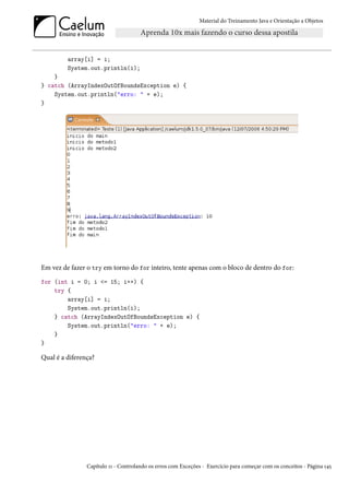 Material do Treinamento Java e Orientação a Objetos




         array[i] = i;
         System.out.println(i);
    }
} catch (ArrayIndexOutOfBoundsException e) {
    System.out.println("erro: " + e);
}




Em vez de fazer o try em torno do for inteiro, tente apenas com o bloco de dentro do for:
for (int i = 0; i <= 15; i++) {
    try {
        array[i] = i;
        System.out.println(i);
    } catch (ArrayIndexOutOfBoundsException e) {
        System.out.println("erro: " + e);
    }
}

Qual é a diferença?




                Capítulo 11 - Controlando os erros com Exceções - Exercício para começar com os conceitos - Página 145
 