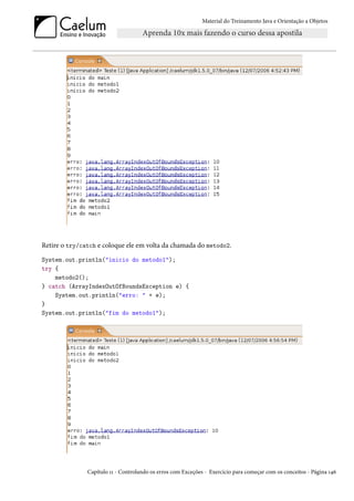 Material do Treinamento Java e Orientação a Objetos




Retire o try/catch e coloque ele em volta da chamada do metodo2.
System.out.println("inicio do metodo1");
try {
    metodo2();
} catch (ArrayIndexOutOfBoundsException e) {
    System.out.println("erro: " + e);
}
System.out.println("fim do metodo1");




               Capítulo 11 - Controlando os erros com Exceções - Exercício para começar com os conceitos - Página 146
 
