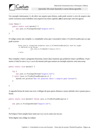 Material do Treinamento Java e Orientação a Objetos




Um exemplo interessante é o de abrir um arquivo para leitura, onde pode ocorrer o erro do arquivo não
existir (veremos como trabalhar com arquivos em outro capítulo, não se preocupe com isto agora):

class Teste {
    public static void metodo() {
        new java.io.FileInputStream("arquivo.txt");
    }
}


O código acima não compila e o compilador avisa que é necessário tratar o FileNotFoundException que
pode ocorrer:




Para compilar e fazer o programa funcionar, temos duas maneiras que podemos tratar o problema. O pri-
meiro, é tratá-lo com o try e catch do mesmo jeito que usamos no exemplo anterior, com uma array:

public static void metodo() {

    try {
        new java.io.FileInputStream("arquivo.txt");
    } catch (java.io.FileNotFoundException e) {
        System.out.println("Nao foi possivel abrir o arquivo para leitura");
    }

}


A segunda forma de tratar esse erro, é delegar ele para quem chamou o nosso método, isto é, passar para a
frente.

public static void metodo() throws java.io.FileNotFoundException {

    new java.io.FileInputStream("arquivo.txt");

}


No Eclipse é bem simples fazer tanto um try/catch como um throws:

Tente digitar esse código no eclipse:



                 Capítulo 11 - Controlando os erros com Exceções - Outro tipo de exceção: Checked Exceptions - Página 149
 