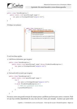 Material do Treinamento Java e Orientação a Objetos




public class TestaException {
    public static void main(String[] args) {
        new java.io.FileInputStream("arquivo.txt");
    }
}


O Eclipse vai reclamar :




E você tem duas opções:
1) Add throws declaration, que vai gerar:
   public class TestaException {
       public static void main(String[] args) throws FileNotFoundException {
           new java.io.FileInputStream("arquivo.txt");
       }
   }

2) Surround with try/catch, que vai gerar:
   public class TestaException2 {
       public static void main(String[] args) {
           try {
               new java.io.FileInputStream("arquivo.txt");
           } catch (FileNotFoundException e) {
               // TODO Auto-generated catch block
               e.printStackTrace();
           }
       }
   }

No início, existe uma grande tentação de sempre passar o problema pra frente para outros o tratarem. Pode
ser que faça sentido, dependendo do caso, mas não até o main, por exemplo. Acontece que quem tenta

                 Capítulo 11 - Controlando os erros com Exceções - Outro tipo de exceção: Checked Exceptions - Página 150
 