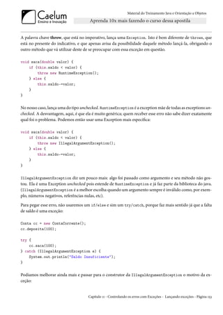 Material do Treinamento Java e Orientação a Objetos




A palavra chave throw, que está no imperativo, lança uma Exception. Isto é bem diferente de throws, que
está no presente do indicativo, e que apenas avisa da possibilidade daquele método lançá-la, obrigando o
outro método que vá utilizar deste de se preocupar com essa exceção em questão.

void saca(double valor) {
    if (this.saldo < valor) {
        throw new RuntimeException();
    } else {
        this.saldo-=valor;
    }
}


No nosso caso, lança uma do tipo unchecked. RuntimeException é a exception mãe de todas as exceptions un-
checked. A desvantagem, aqui, é que ela é muito genérica; quem receber esse erro não sabe dizer exatamente
qual foi o problema. Podemos então usar uma Exception mais específica:

void saca(double valor) {
    if (this.saldo < valor) {
        throw new IllegalArgumentException();
    } else {
        this.saldo-=valor;
    }
}


IllegalArgumentException diz um pouco mais: algo foi passado como argumento e seu método não gos-
tou. Ela é uma Exception unchecked pois estende de RuntimeException e já faz parte da biblioteca do java.
(IllegalArgumentException é a melhor escolha quando um argumento sempre é inválido como, por exem-
plo, números negativos, referências nulas, etc).

Para pegar esse erro, não usaremos um if/else e sim um try/catch, porque faz mais sentido já que a falta
de saldo é uma exceção:

Conta cc = new ContaCorrente();
cc.deposita(100);

try {
    cc.saca(100);
} catch (IllegalArgumentException e) {
    System.out.println("Saldo Insuficiente");
}


Podíamos melhorar ainda mais e passar para o construtor da IllegalArgumentException o motivo da ex-
ceção:


                                       Capítulo 11 - Controlando os erros com Exceções - Lançando exceções - Página 153
 