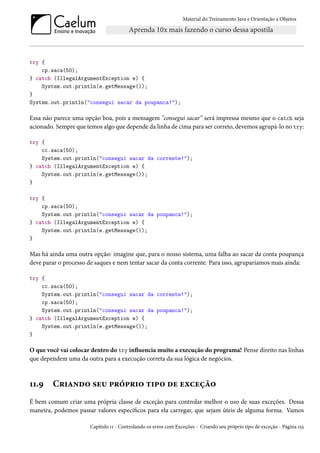 Material do Treinamento Java e Orientação a Objetos




try {
    cp.saca(50);
} catch (IllegalArgumentException e) {
    System.out.println(e.getMessage());
}
System.out.println("consegui sacar da poupanca!");

Essa não parece uma opção boa, pois a mensagem "consegui sacar” será impressa mesmo que o catch seja
acionado. Sempre que temos algo que depende da linha de cima para ser correto, devemos agrupá-lo no try:

try {
    cc.saca(50);
    System.out.println("consegui sacar da corrente!");
} catch (IllegalArgumentException e) {
    System.out.println(e.getMessage());
}

try {
    cp.saca(50);
    System.out.println("consegui sacar da poupanca!");
} catch (IllegalArgumentException e) {
    System.out.println(e.getMessage());
}

Mas há ainda uma outra opção: imagine que, para o nosso sistema, uma falha ao sacar da conta poupança
deve parar o processo de saques e nem tentar sacar da conta corrente. Para isso, agruparíamos mais ainda:

try {
    cc.saca(50);
    System.out.println("consegui sacar da corrente!");
    cp.saca(50);
    System.out.println("consegui sacar da poupanca!");
} catch (IllegalArgumentException e) {
    System.out.println(e.getMessage());
}

O que você vai colocar dentro do try influencia muito a execução do programa! Pense direito nas linhas
que dependem uma da outra para a execução correta da sua lógica de negócios.



11.9    Criando seu próprio tipo de exceção
É bem comum criar uma própria classe de exceção para controlar melhor o uso de suas exceções. Dessa
maneira, podemos passar valores específicos para ela carregar, que sejam úteis de alguma forma. Vamos

                       Capítulo 11 - Controlando os erros com Exceções - Criando seu próprio tipo de exceção - Página 155
 
