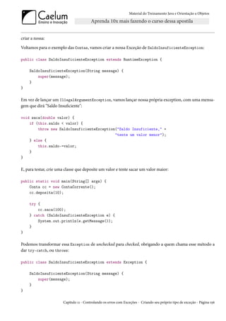 Material do Treinamento Java e Orientação a Objetos




criar a nossa:

Voltamos para o exemplo das Contas, vamos criar a nossa Exceção de SaldoInsuficienteException:

public class SaldoInsuficienteException extends RuntimeException {

     SaldoInsuficienteException(String message) {
         super(message);
     }
}

Em vez de lançar um IllegalArgumentException, vamos lançar nossa própria exception, com uma mensa-
gem que dirá “Saldo Insuficiente":

void saca(double valor) {
    if (this.saldo < valor) {
        throw new SaldoInsuficienteException("Saldo Insuficiente," +
                                            "tente um valor menor");
    } else {
        this.saldo-=valor;
    }
}

E, para testar, crie uma classe que deposite um valor e tente sacar um valor maior:

public static void main(String[] args) {
    Conta cc = new ContaCorrente();
    cc.deposita(10);

     try {
         cc.saca(100);
     } catch (SaldoInsuficienteException e) {
         System.out.println(e.getMessage());
     }
}

Podemos transformar essa Exception de unchecked para checked, obrigando a quem chama esse método a
dar try-catch, ou throws:

public class SaldoInsuficienteException extends Exception {

     SaldoInsuficienteException(String message) {
         super(message);
     }
}

                       Capítulo 11 - Controlando os erros com Exceções - Criando seu próprio tipo de exceção - Página 156
 