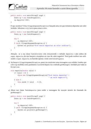Material do Treinamento Java e Orientação a Objetos




  public static void main(String[] args) {
      Conta cp = new ContaPoupanca();
      cp.deposita(-100);
  }

  O que acontece? Uma IllegalArgumentException é lançada uma vez que tentamos depositar um valor
  inválido. Adicione o try/catch para tratar o erro:
  public static void main(String[] args) {
      Conta cp = new ContaPoupanca();

       try {
           cp.deposita(-100);
       } catch (IllegalArgumentException e) {
           System.out.println("Você tentou depositar um valor inválido");
       }
  }

  Atenção: se a sua classe ContaCorrente está reescrevendo o método deposita e não utiliza do
  super.deposita, ela não lançará a exception no caso do valor negativo! Você pode resolver isso utili-
  zando o super.deposita, ou fazendo apenas o teste com ContaPoupanca.
3) Ao lançar a IllegalArgumentException, passe via construtor uma mensagem a ser exibida. Lembre que
   a String recebida como parâmetro é acessível depois via o método getMessage() herdado por todas as
   Exceptions.

  void deposita(double valor) {
      if (valor < 0) {
          throw new IllegalArgumentException("Você tentou depositar" +
                                              " um valor negativo");
      } else {
          this.saldo += valor - 0.10;
      }
  }

4) Altere sua classe TestaDeposita para exibir a mensagem da exceção através da chamada do
   getMessage():

  public static void main(String[] args) {
      Conta cp = new ContaPoupanca();

       try {
           cp.deposita(-100);
       } catch (IllegalArgumentException e) {
           System.out.println(e.getMessage());
       }
  }



                                  Capítulo 11 - Controlando os erros com Exceções - Exercícios: Exceções - Página 158
 