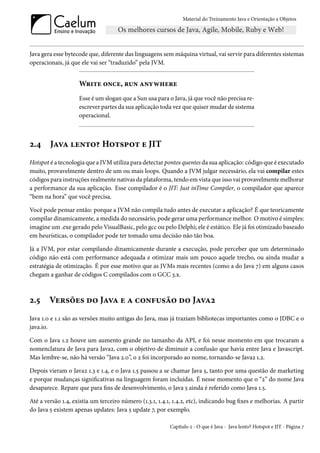 Material do Treinamento Java e Orientação a Objetos




Java gera esse bytecode que, diferente das linguagens sem máquina virtual, vai servir para diferentes sistemas
operacionais, já que ele vai ser “traduzido” pela JVM.


                    Write once, run anywhere
                    Esse é um slogan que a Sun usa para o Java, já que você não precisa re-
                    escrever partes da sua aplicação toda vez que quiser mudar de sistema
                    operacional.



2.4     Java lento? Hotspot e JIT
Hotspot é a tecnologia que a JVM utiliza para detectar pontos quentes da sua aplicação: código que é executado
muito, provavelmente dentro de um ou mais loops. Quando a JVM julgar necessário, ela vai compilar estes
códigos para instruções realmente nativas da plataforma, tendo em vista que isso vai provavelmente melhorar
a performance da sua aplicação. Esse compilador é o JIT: Just inTime Compiler, o compilador que aparece
“bem na hora” que você precisa.

Você pode pensar então: porque a JVM não compila tudo antes de executar a aplicação? É que teoricamente
compilar dinamicamente, a medida do necessário, pode gerar uma performance melhor. O motivo é simples:
imagine um .exe gerado pelo VisualBasic, pelo gcc ou pelo Delphi; ele é estático. Ele já foi otimizado baseado
em heurísticas, o compilador pode ter tomado uma decisão não tão boa.

Já a JVM, por estar compilando dinamicamente durante a execução, pode perceber que um determinado
código não está com performance adequada e otimizar mais um pouco aquele trecho, ou ainda mudar a
estratégia de otimização. É por esse motivo que as JVMs mais recentes (como a do Java 7) em alguns casos
chegam a ganhar de códigos C compilados com o GCC 3.x.



2.5     Versões do Java e a confusão do Java2
Java 1.0 e 1.1 são as versões muito antigas do Java, mas já traziam bibliotecas importantes como o JDBC e o
java.io.

Com o Java 1.2 houve um aumento grande no tamanho da API, e foi nesse momento em que trocaram a
nomenclatura de Java para Java2, com o objetivo de diminuir a confusão que havia entre Java e Javascript.
Mas lembre-se, não há versão “Java 2.0”, o 2 foi incorporado ao nome, tornando-se Java2 1.2.

Depois vieram o Java2 1.3 e 1.4, e o Java 1.5 passou a se chamar Java 5, tanto por uma questão de marketing
e porque mudanças significativas na linguagem foram incluídas. É nesse momento que o “2” do nome Java
desaparece. Repare que para fins de desenvolvimento, o Java 5 ainda é referido como Java 1.5.

Até a versão 1.4, existia um terceiro número (1.3.1, 1.4.1, 1.4.2, etc), indicando bug fixes e melhorias. A partir
do Java 5 existem apenas updates: Java 5 update 7, por exemplo.

                                                          Capítulo 2 - O que é Java - Java lento? Hotspot e JIT - Página 7
 