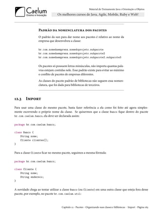 Material do Treinamento Java e Orientação a Objetos




                  Padrão da nomenclatura dos pacotes
                  O padrão da sun para dar nome aos pacotes é relativo ao nome da
                  empresa que desenvolveu a classe:

                  br.com.nomedaempresa.nomedoprojeto.subpacote
                  br.com.nomedaempresa.nomedoprojeto.subpacote2
                  br.com.nomedaempresa.nomedoprojeto.subpacote2.subpacote3


                  Os pacotes só possuem letras minúsculas, não importa quantas pala-
                  vras estejam contidas nele. Esse padrão existe para evitar ao máximo
                  o conflito de pacotes de empresas diferentes.

                  As classes do pacote padrão de bibliotecas não seguem essa nomen-
                  clatura, que foi dada para bibliotecas de terceiros.



12.3    Import
Para usar uma classe do mesmo pacote, basta fazer referência a ela como foi feito até agora simples-
mente escrevendo o próprio nome da classe. Se quisermos que a classe Banco fique dentro do pacote
br.com.caelum.banco, ela deve ser declarada assim:


package br.com.caelum.banco;

class Banco {
    String nome;
    Cliente clientes[];
}


Para a classe Cliente ficar no mesmo pacote, seguimos a mesma fórmula:

package br.com.caelum.banco;

class Cliente {
    String nome;
    String endereco;
}


A novidade chega ao tentar utilizar a classe Banco (ou Cliente) em uma outra classe que esteja fora desse
pacote, por exemplo, no pacote br.com.caelum.util:



                                     Capítulo 12 - Pacotes - Organizando suas classes e bibliotecas - Import - Página 163
 