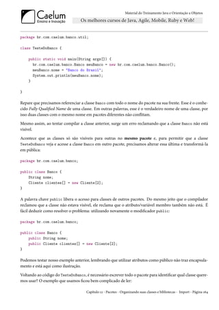 Material do Treinamento Java e Orientação a Objetos




package br.com.caelum.banco.util;

class TesteDoBanco {

    public static void main(String args[]) {
      br.com.caelum.banco.Banco meuBanco = new br.com.caelum.banco.Banco();
      meuBanco.nome = "Banco do Brasil";
      System.out.println(meuBanco.nome);
    }

}

Repare que precisamos referenciar a classe Banco com todo o nome do pacote na sua frente. Esse é o conhe-
cido Fully Qualified Name de uma classe. Em outras palavras, esse é o verdadeiro nome de uma classe, por
isso duas classes com o mesmo nome em pacotes diferentes não conflitam.

Mesmo assim, ao tentar compilar a classe anterior, surge um erro reclamando que a classe Banco não está
visível.

Acontece que as classes só são visíveis para outras no mesmo pacote e, para permitir que a classe
TesteDoBanco veja e acesse a classe Banco em outro pacote, precisamos alterar essa última e transformá-la
em pública:

package br.com.caelum.banco;

public class Banco {
    String nome;
    Cliente clientes[] = new Cliente[2];
}

A palavra chave public libera o acesso para classes de outros pacotes. Do mesmo jeito que o compilador
reclamou que a classe não estava visível, ele reclama que o atributo/variável membro também não está. É
fácil deduzir como resolver o problema: utilizando novamente o modificador public:

package br.com.caelum.banco;

public class Banco {
    public String nome;
    public Cliente clientes[] = new Cliente[2];
}

Podemos testar nosso exemplo anterior, lembrando que utilizar atributos como público não traz encapsula-
mento e está aqui como ilustração.

Voltando ao código do TesteDoBanco, é necessário escrever todo o pacote para identificar qual classe quere-
mos usar? O exemplo que usamos ficou bem complicado de ler:

                                     Capítulo 12 - Pacotes - Organizando suas classes e bibliotecas - Import - Página 164
 