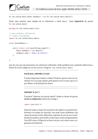 Material do Treinamento Java e Orientação a Objetos




br.com.caelum.banco.Banco meuBanco = new br.com.caelum.banco.Banco();

Existe uma maneira mais simples de se referenciar a classe Banco:                   basta importá-la do pacote
br.com.caelum.banco:

package br.com.caelum.banco.util;

// para podermos referenciar
// a Banco diretamente
import br.com.caelum.banco.Banco;

class TesteDoBanco {

    public static void main(String args[]) {
        Banco meuBanco = new Banco();
        meuBanco.nome = "Banco do Brasil";
    }

}

Isso faz com que não precisemos nos referenciar utilizando o fully qualified name, podendo utilizar Banco
dentro do nosso código em vez de escrever o longo br.com.caelum.banco.Banco.


                  package, import, class
                  É muito importante manter a ordem! Primeiro, aparece uma (ou ne-
                  nhuma) vez o package; depois, pode aparecer um ou mais imports; e,
                  por último, as declarações de classes.



                  import x.y.z.*;
                  É possível “importar um pacote inteiro” (todas as classes do pacote,
                  exceto os subpacotes) através do coringa *:

                  import java.util.*;


                  Importar todas as classes de um pacote não implica em perda de per-
                  formance em tempo de execução, mas pode trazer problemas com
                  classes de mesmo nome! Além disso, importar de um em um é consi-
                  derado boa prática, pois facilita a leitura para outros programadores.
                  Uma IDE como o Eclipse já vai fazer isso por você, assim como a or-
                  ganizção em diretórios.


                                     Capítulo 12 - Pacotes - Organizando suas classes e bibliotecas - Import - Página 165
 