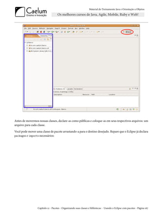 Material do Treinamento Java e Orientação a Objetos




Antes de movermos nossas classes, declare-as como públicas e coloque-as em seus respectivos arquivos: um
arquivo para cada classe.

Você pode mover uma classe de pacote arrastando-a para o destino desejado. Repare que o Eclipse já declara
packages e imports necessários:




                  Capítulo 12 - Pacotes - Organizando suas classes e bibliotecas - Usando o Eclipse com pacotes - Página 167
 