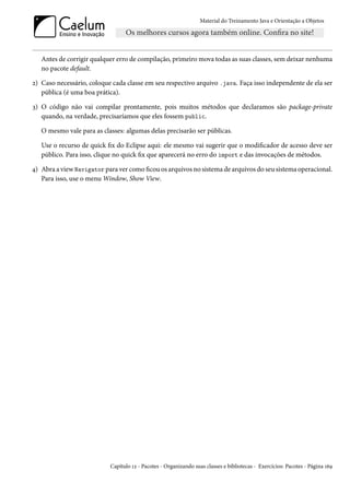 Material do Treinamento Java e Orientação a Objetos




   Antes de corrigir qualquer erro de compilação, primeiro mova todas as suas classes, sem deixar nenhuma
   no pacote default.

2) Caso necessário, coloque cada classe em seu respectivo arquivo .java. Faça isso independente de ela ser
   pública (é uma boa prática).

3) O código não vai compilar prontamente, pois muitos métodos que declaramos são package-private
   quando, na verdade, precisaríamos que eles fossem public.

   O mesmo vale para as classes: algumas delas precisarão ser públicas.

   Use o recurso de quick fix do Eclipse aqui: ele mesmo vai sugerir que o modificador de acesso deve ser
   público. Para isso, clique no quick fix que aparecerá no erro do import e das invocações de métodos.

4) Abra a view Navigator para ver como ficou os arquivos no sistema de arquivos do seu sistema operacional.
   Para isso, use o menu Window, Show View.




                           Capítulo 12 - Pacotes - Organizando suas classes e bibliotecas - Exercícios: Pacotes - Página 169
 