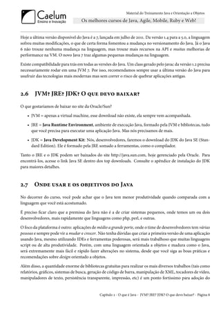 Material do Treinamento Java e Orientação a Objetos




Hoje a última versão disponível do Java é a 7, lançada em julho de 2011. Da versão 1.4 para a 5.0, a linguagem
sofreu muitas modificações, o que de certa forma fomentou a mudança no versionamento do Java. Já o Java
6 não trouxe nenhuma mudança na linguagem, mas trouxe mais recursos na API e muitas melhorias de
performance na VM. O novo Java 7 traz algumas pequenas mudanças na linguagem.

Existe compatibilidade para trás em todas as versões do Java. Um class gerado pelo javac da versão 1.2 precisa
necessariamente rodar em uma JVM 7. Por isso, recomendamos sempre usar a última versão do Java para
usufruir das tecnologias mais modernas mas sem correr o risco de quebrar aplicações antigas.



2.6     JVM? JRE? JDK? O que devo baixar?
O que gostaríamos de baixar no site da Oracle/Sun?

    • JVM = apenas a virtual machine, esse download não existe, ela sempre vem acompanhada.

    • JRE = Java Runtime Environment, ambiente de execução Java, formado pela JVM e bibliotecas, tudo
      que você precisa para executar uma aplicação Java. Mas nós precisamos de mais.

    • JDK = Java Development Kit: Nós, desenvolvedores, faremos o download do JDK do Java SE (Stan-
      dard Edition). Ele é formado pela JRE somado a ferramentas, como o compilador.

Tanto o JRE e o JDK podem ser baixados do site http://java.sun.com, hoje gerenciado pela Oracle. Para
encontrá-los, acesse o link Java SE dentro dos top downloads. Consulte o apêndice de instalação do JDK
para maiores detalhes.



2.7     Onde usar e os objetivos do Java
No decorrer do curso, você pode achar que o Java tem menor produtividade quando comparada com a
linguagem que você está acostumado.

É preciso ficar claro que a premissa do Java não é a de criar sistemas pequenos, onde temos um ou dois
desenvolvedores, mais rapidamente que linguagens como php, perl, e outras.

O foco da plataforma é outro: aplicações de médio a grande porte, onde o time de desenvolvedores tem várias
pessoas e sempre pode vir a mudar e crescer. Não tenha dúvidas que criar a primeira versão de uma aplicação
usando Java, mesmo utilizando IDEs e ferramentas poderosas, será mais trabalhoso que muitas linguagens
script ou de alta produtividade. Porém, com uma linguagem orientada a objetos e madura como o Java,
será extremamente mais fácil e rápido fazer alterações no sistema, desde que você siga as boas práticas e
recomendações sobre design orientado a objetos.

Além disso, a quantidade enorme de bibliotecas gratuitas para realizar os mais diversos trabalhos (tais como
relatórios, gráficos, sistemas de busca, geração de código de barra, manipulação de XML, tocadores de vídeo,
manipuladores de texto, persistência transparente, impressão, etc) é um ponto fortíssimo para adoção do


                                              Capítulo 2 - O que é Java - JVM? JRE? JDK? O que devo baixar? - Página 8
 