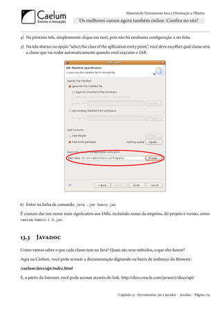 Material do Treinamento Java e Orientação a Objetos




4) Na próxima tela, simplesmente clique em next, pois não há nenhuma configuração a ser feita.

5) Na tela abaixo, na opção “select the class of the apllication entry point”, você deve escolher qual classe será
   a classe que vai rodar automaticamente quando você executar o JAR.




6) Entre na linha de comando: java -jar banco.jar

É comum dar um nome mais signficativo aos JARs, incluindo nome da empresa, do projeto e versão, como
caelum-banco-1.0.jar.



13.3     Javadoc
Como vamos saber o que cada classe tem no Java? Quais são seus métodos, o que eles fazem?

Aqui na Caelum, você pode acessar a documentação digitando na barra de endereço do Browser:

/caelum/docs/api/index.html

E, a partir da Internet, você pode acessar através do link: http://docs.oracle.com/javase/7/docs/api/


                                                          Capítulo 13 - Ferramentas: jar e javadoc - Javadoc - Página 174
 