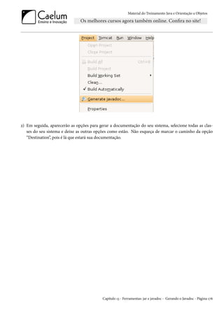 Material do Treinamento Java e Orientação a Objetos




2) Em seguida, aparecerão as opções para gerar a documentação do seu sistema, selecione todas as clas-
   ses do seu sistema e deixe as outras opções como estão. Não esqueça de marcar o caminho da opção
   “Destination”, pois é lá que estará sua documentação.




                                           Capítulo 13 - Ferramentas: jar e javadoc - Gerando o Javadoc - Página 176
 