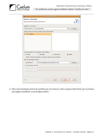 Material do Treinamento Java e Orientação a Objetos




3) Abra a documentação através do caminho que você marcou e abra o arquivo index.html, que vai chamar
   uma página semelhante a essa da figura abaixo.




                                           Capítulo 13 - Ferramentas: jar e javadoc - Gerando o Javadoc - Página 177
 