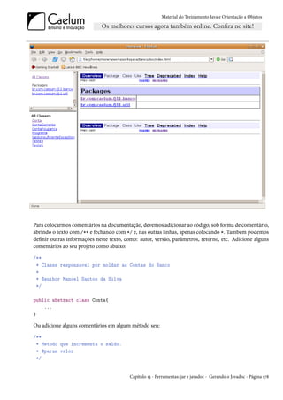 Material do Treinamento Java e Orientação a Objetos




Para colocarmos comentários na documentação, devemos adicionar ao código, sob forma de comentário,
abrindo o texto com /** e fechando com */ e, nas outras linhas, apenas colocando *. Também podemos
definir outras informações neste texto, como: autor, versão, parâmetros, retorno, etc. Adicione alguns
comentários ao seu projeto como abaixo:
/**
 * Classe responsavel por moldar as Contas do Banco
 *
 * @author Manoel Santos da Silva
 */

public abstract class Conta{
    ...
}

Ou adicione alguns comentários em algum método seu:
/**
 * Metodo que incrementa o saldo.
 * @param valor
 */


                                         Capítulo 13 - Ferramentas: jar e javadoc - Gerando o Javadoc - Página 178
 
