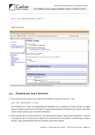 Material do Treinamento Java e Orientação a Objetos




   public void deposita(double valor) {
       ...
   }

   Veja como ficou:




13.5     Exercícios: Jar e Javadoc
1) Gere um jar do seu sistema com o arquivo de manifesto. Execute-o com java -jar:
   java -jar caelum-banco-1.0.jar

   Se o Windows ou o Linux foi configurado para trabalhar com a extensão .jar, basta você dar um duplo
   clique no arquivo, que ele será “executado” (o arquivo de manifesto será lido para que ele possa descobrir
   qual é a classe com main que o Java deve processar).

2) Gere o javadoc do seu sistema. Para isso, vá ao menu Project, depois a opção Generate Javadoc... se estiver
   na perspectiva Java, ou então de um clique com o botão direito no seu projeto, escolha Export e depois
   javadoc e siga o procedimento descrito na última seção deste capítulo.


                                          Capítulo 13 - Ferramentas: jar e javadoc - Exercícios: Jar e Javadoc - Página 179
 
