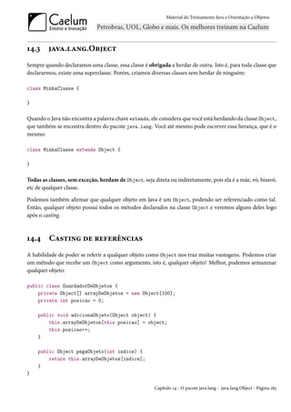 Material do Treinamento Java e Orientação a Objetos




14.3     java.lang.Object
Sempre quando declaramos uma classe, essa classe é obrigada a herdar de outra. Isto é, para toda classe que
declararmos, existe uma superclasse. Porém, criamos diversas classes sem herdar de ninguém:

class MinhaClasse {

}

Quando o Java não encontra a palavra chave extends, ele considera que você está herdando da classe Object,
que também se encontra dentro do pacote java.lang. Você até mesmo pode escrever essa herança, que é o
mesmo:

class MinhaClasse extends Object {

}

Todas as classes, sem exceção, herdam de Object, seja direta ou indiretamente, pois ela é a mãe, vó, bisavó,
etc de qualquer classe.

Podemos também afirmar que qualquer objeto em Java é um Object, podendo ser referenciado como tal.
Então, qualquer objeto possui todos os métodos declarados na classe Object e veremos alguns deles logo
após o casting.



14.4     Casting de referências
A habilidade de poder se referir a qualquer objeto como Object nos traz muitas vantagens. Podemos criar
um método que recebe um Object como argumento, isto é, qualquer objeto! Melhor, podemos armazenar
qualquer objeto:

public class GuardadorDeObjetos {
    private Object[] arrayDeObjetos = new Object[100];
    private int posicao = 0;

    public void adicionaObjeto(Object object) {
        this.arrayDeObjetos[this.posicao] = object;
        this.posicao++;
    }

    public Object pegaObjeto(int indice) {
        return this.arrayDeObjetos[indice];
    }
}

                                                       Capítulo 14 - O pacote java.lang - java.lang.Object - Página 183
 