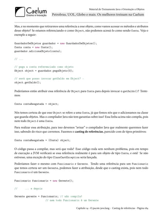 Material do Treinamento Java e Orientação a Objetos




Mas, e no momento que retirarmos uma referência a esse objeto, como vamos acessar os métodos e atributos
desse objeto? Se estamos referenciando-o como Object, não podemos acessá-lo como sendo Conta. Veja o
exemplo a seguir:

GuardadorDeObjetos guardador = new GuardadorDeObjetos();
Conta conta = new Conta();
guardador.adicionaObjeto(conta);

// ...

// pega a conta referenciado como objeto
Object object = guardador.pegaObjeto(0);

// será que posso invocar getSaldo em Object? :
object.getSaldo();


Poderíamos então atribuir essa referência de Object para Conta para depois invocar o getSaldo()? Tente-
mos:

Conta contaResgatada = object;


Nós temos certeza de que esse Object se refere a uma Conta, já que fomos nós que o adicionamos na classe
que guarda objetos. Mas o compilador Java não tem garantias sobre isso! Essa linha acima não compila, pois
nem todo Object é uma Conta.

Para realizar essa atribuição, para isso devemos “avisar” o compilador Java que realmente queremos fazer
isso, sabendo do risco que corremos. Fazemos o casting de referências, parecido com de tipos primitivos:

Conta contaResgatada = (Conta) object;


O código passa a compilar, mas será que roda? Esse código roda sem nenhum problema, pois em tempo
de execução a JVM verificará se essa referência realmente é para um objeto de tipo Conta, e está! Se não
estivesse, uma exceção do tipo ClassCastException seria lançada.

Poderíamos fazer o mesmo com Funcionario e Gerente. Tendo uma referência para um Funcionario
que temos certeza ser um Gerente, podemos fazer a atribuição, desde que o casting exista, pois nem todo
Funcionario é um Gerente.

Funcionario funcionario = new Gerente();

//       ... e depois

Gerente gerente = funcionario; // não compila!
                     // nem todo Funcionario é um Gerente

                                                 Capítulo 14 - O pacote java.lang - Casting de referências - Página 184
 