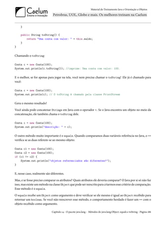 Material do Treinamento Java e Orientação a Objetos




    }

    public String toString() {
        return "Uma conta com valor: " + this.saldo;
    }
}


Chamando o toString:

Conta c = new Conta(100);
System.out.println(c.toString()); //imprime: Uma conta com valor: 100.


E o melhor, se for apenas para jogar na tela, você nem precisa chamar o toString! Ele já é chamado para
você:

Conta c = new Conta(100);
System.out.println(c); // O toString é chamado pela classe PrintStream


Gera o mesmo resultado!

Você ainda pode concatenar Strings em Java com o operador +. Se o Java encontra um objeto no meio da
concatenação, ele também chama o toString dele.

Conta c = new Conta(100);
System.out.println("descrição: " + c);


O outro método muito importante é o equals. Quando comparamos duas variáveis referência no Java, o ==
verifica se as duas referem-se ao mesmo objeto:

Conta c1 = new Conta(100);
Conta c2 = new Conta(100);
if (c1 != c2) {
    System.out.println("objetos referenciados são diferentes!");
}


E, nesse caso, realmente são diferentes.

Mas, e se fosse preciso comparar os atributos? Quais atributos ele deveria comparar? O Java por si só não faz
isso, mas existe um método na classe Object que pode ser reescrito para criarmos esse critério de comparação.
Esse método é o equals.

O equals recebe um Object como argumento e deve verificar se ele mesmo é igual ao Object recebido para
retornar um boolean. Se você não reescrever esse método, o comportamento herdado é fazer um == com o
objeto recebido como argumento.

                              Capítulo 14 - O pacote java.lang - Métodos do java.lang.Object: equals e toString - Página 186
 