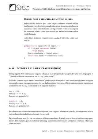 Material do Treinamento Java e Orientação a Objetos




                  Regras para a reescrita do método equals
                  Pelo contrato definido pela classe Object devemos retornar false
                  também no caso do objeto passado não ser de tipo compatível com a
                  sua classe. Então antes de fazer o casting devemos verificar isso, e para
                  tal usamos a palavra chave instanceof, ou teríamos uma exception
                  sendo lançada.
                  Além disso, podemos resumir nosso equals de tal forma a não usar
                  um if:

                  public boolean equals(Object object) {
                      if (!(object instanceof Conta))
                          return false;
                      Conta outraConta = (Conta) object;
                      return this.saldo == outraConta.saldo;
                  }




14.6     Integer e classes wrappers (box)
Uma pergunta bem simples que surge na cabeça de todo programador ao aprender uma nova linguagem é:
“Como transformar um número em String e vice-versa?”.

Cuidado! Usamos aqui o termo “transformar”, porém o que ocorre não é uma transformação entre os tipos e
sim uma forma de conseguirmos uma String dado um int e vice-versa. O jeito mais simples de transformar
um número em String é concatená-lo da seguinte maneira:

int i = 100;
String s = "" + i;
System.out.println(s);

double d = 1.2;
String s2 = "" + d;
System.out.println(s2);


Para formatar o número de uma maneira diferente, com vírgula e número de casas decimais devemos utilizar
outras classes de ajuda (NumberFormat, Formatter).

Para transformar uma String em número, utilizamos as classes de ajuda para os tipos primitivos correspon-
dentes. Por exemplo, para transformar a String s em um número inteiro utilizamos o método estático da
classe Integer:


                                         Capítulo 14 - O pacote java.lang - Integer e classes wrappers (box) - Página 188
 