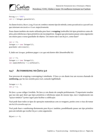 Material do Treinamento Java e Orientação a Objetos




String s = "101";
int i = Integer.parseInt(s);


As classes Double, Short, Long, Float etc contêm o mesmo tipo de método, como parseDouble e parseFloat
que retornam um double e float respectivamente.

Essas classes também são muito utilizadas para fazer o wrapping (embrulho) de tipos primitivos como ob-
jetos, pois referências e tipos primitivos são incompatíveis. Imagine que precisamos passar como argumento
um inteiro para o nosso guardador de objetos. Um inteiro não é um Object, como fazer?

int i = 5;
Integer x = new Integer(i);
guardador.adiciona(x);


E, dado um Integer, podemos pegar o int que está dentro dele (desembrulhá-lo):

int i = 5;
Integer x = new Integer(i);
int numeroDeVolta = x.intValue();



14.7     Autoboxing no Java 5.0
Esse processo de wrapping e unwrapping é entediante. O Java 5.0 em diante traz um recurso chamado de
autoboxing, que faz isso sozinho para você, custando legibilidade:

Integer x = 5;
int y = x;


No Java 1.4 esse código é inválido. No Java 5.0 em diante ele compila perfeitamente. É importante ressaltar
que isso não quer dizer que tipos primitivos e referências sejam do mesmo tipo, isso é simplesmente um
“açúcar sintático” (syntax sugar) para facilitar a codificação.

Você pode fazer todos os tipos de operações matemáticas com os wrappers, porém corre o risco de tomar
um NullPointerException.

Você pode fazer o autoboxing diretamente para Object também, possibilitando passar um tipo primitivo
para um método que receber Object como argumento:

Object o = 5;




                                                Capítulo 14 - O pacote java.lang - Autoboxing no Java 5.0 - Página 189
 