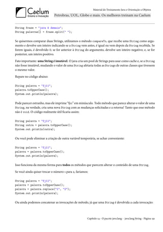 Material do Treinamento Java e Orientação a Objetos




String frase = "java é demais";
String palavras[] = frase.split(" ");


Se quisermos comparar duas Strings, utilizamos o método compareTo, que recebe uma String como argu-
mento e devolve um inteiro indicando se a String vem antes, é igual ou vem depois da String recebida. Se
forem iguais, é devolvido 0; se for anterior à String do argumento, devolve um inteiro negativo; e, se for
posterior, um inteiro positivo.

Fato importante: uma String é imutável. O java cria um pool de Strings para usar como cache e, se a String
não fosse imutável, mudando o valor de uma String afetaria todas as Strings de outras classes que tivessem
o mesmo valor.

Repare no código abaixo:

String palavra = "fj11";
palavra.toUpperCase();
System.out.println(palavra);


Pode parecer estranho, mas ele imprime “fj11” em minúsculo. Todo método que parece alterar o valor de uma
String, na verdade, cria uma nova String com as mudanças solicitadas e a retorna! Tanto que esse método
não é void. O código realmente útil ficaria assim:

String palavra = "fj11";
String outra = palavra.toUpperCase();
System.out.println(outra);


Ou você pode eliminar a criação de outra variável temporária, se achar conveniente:

String palavra = "fj11";
palavra = palavra.toUpperCase();
System.out.println(palavra);


Isso funciona da mesma forma para todos os métodos que parecem alterar o conteúdo de uma String.

Se você ainda quiser trocar o número 1 para 2, faríamos:

String palavra = "fj11";
palavra = palavra.toUpperCase();
palavra = palavra.replace("1", "2");
System.out.println(palavra);


Ou ainda podemos concatenar as invocações de método, já que uma String é devolvida a cada invocação:



                                                       Capítulo 14 - O pacote java.lang - java.lang.String - Página 191
 