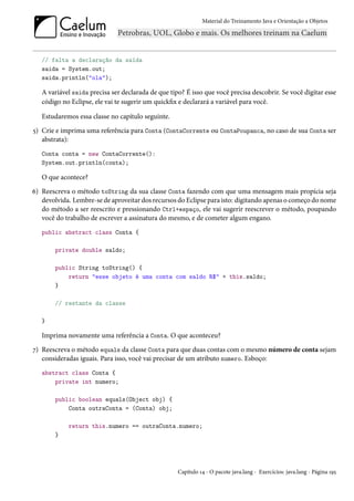Material do Treinamento Java e Orientação a Objetos




   // falta a declaração da saída
   saida = System.out;
   saida.println("ola");

   A variável saida precisa ser declarada de que tipo? É isso que você precisa descobrir. Se você digitar esse
   código no Eclipse, ele vai te sugerir um quickfix e declarará a variável para você.

   Estudaremos essa classe no capítulo seguinte.
5) Crie e imprima uma referência para Conta (ContaCorrente ou ContaPoupanca, no caso de sua Conta ser
   abstrata):
   Conta conta = new ContaCorrente():
   System.out.println(conta);

   O que acontece?
6) Reescreva o método toString da sua classe Conta fazendo com que uma mensagem mais propícia seja
   devolvida. Lembre-se de aproveitar dos recursos do Eclipse para isto: digitando apenas o começo do nome
   do método a ser reescrito e pressionando Ctrl+espaço, ele vai sugerir reescrever o método, poupando
   você do trabalho de escrever a assinatura do mesmo, e de cometer algum engano.
   public abstract class Conta {

       private double saldo;

       public String toString() {
           return "esse objeto é uma conta com saldo R$" + this.saldo;
       }

       // restante da classe

   }

   Imprima novamente uma referência a Conta. O que aconteceu?
7) Reescreva o método equals da classe Conta para que duas contas com o mesmo número de conta sejam
   consideradas iguais. Para isso, você vai precisar de um atributo numero. Esboço:
   abstract class Conta {
       private int numero;

       public boolean equals(Object obj) {
           Conta outraConta = (Conta) obj;

            return this.numero == outraConta.numero;
       }




                                                    Capítulo 14 - O pacote java.lang - Exercícios: java.lang - Página 195
 