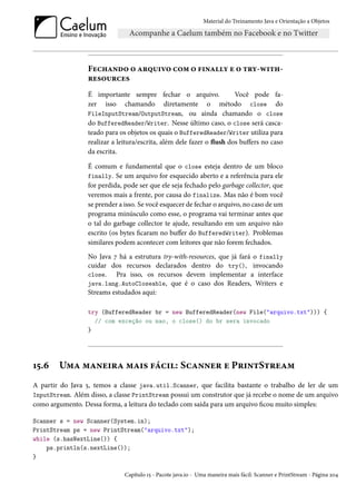 Material do Treinamento Java e Orientação a Objetos




                  Fechando o arquivo com o finally e o try-with-
                  resources
                  É importante sempre fechar o arquivo.                 Você pode fa-
                  zer isso chamando diretamente o método close do
                  FileInputStream/OutputStream, ou ainda chamando o close
                  do BufferedReader/Writer. Nesse último caso, o close será casca-
                  teado para os objetos os quais o BufferedReader/Writer utiliza para
                  realizar a leitura/escrita, além dele fazer o flush dos buffers no caso
                  da escrita.

                  É comum e fundamental que o close esteja dentro de um bloco
                  finally. Se um arquivo for esquecido aberto e a referência para ele
                  for perdida, pode ser que ele seja fechado pelo garbage collector, que
                  veremos mais a frente, por causa do finalize. Mas não é bom você
                  se prender a isso. Se você esquecer de fechar o arquivo, no caso de um
                  programa minúsculo como esse, o programa vai terminar antes que
                  o tal do garbage collector te ajude, resultando em um arquivo não
                  escrito (os bytes ficaram no buffer do BufferedWriter). Problemas
                  similares podem acontecer com leitores que não forem fechados.
                  No Java 7 há a estrutura try-with-resources, que já fará o finally
                  cuidar dos recursos declarados dentro do try(), invocando
                  close.   Pra isso, os recursos devem implementar a interface
                  java.lang.AutoCloseable, que é o caso dos Readers, Writers e
                  Streams estudados aqui:

                  try (BufferedReader br = new BufferedReader(new File("arquivo.txt"))) {
                    // com exceção ou nao, o close() do br sera invocado
                  }




15.6    Uma maneira mais fácil: Scanner e PrintStream
A partir do Java 5, temos a classe java.util.Scanner, que facilita bastante o trabalho de ler de um
InputStream. Além disso, a classe PrintStream possui um construtor que já recebe o nome de um arquivo
como argumento. Dessa forma, a leitura do teclado com saída para um arquivo ficou muito simples:

Scanner s = new Scanner(System.in);
PrintStream ps = new PrintStream("arquivo.txt");
while (s.hasNextLine()) {
    ps.println(s.nextLine());
}

                               Capítulo 15 - Pacote java.io - Uma maneira mais fácil: Scanner e PrintStream - Página 204
 