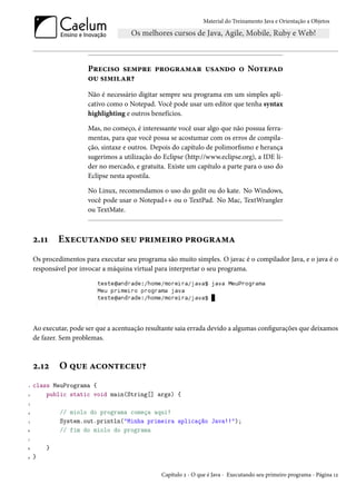 Material do Treinamento Java e Orientação a Objetos




                      Preciso sempre programar usando o Notepad
                      ou similar?
                      Não é necessário digitar sempre seu programa em um simples apli-
                      cativo como o Notepad. Você pode usar um editor que tenha syntax
                      highlighting e outros benefícios.

                      Mas, no começo, é interessante você usar algo que não possua ferra-
                      mentas, para que você possa se acostumar com os erros de compila-
                      ção, sintaxe e outros. Depois do capítulo de polimorfismo e herança
                      sugerimos a utilização do Eclipse (http://www.eclipse.org), a IDE lí-
                      der no mercado, e gratuita. Existe um capítulo a parte para o uso do
                      Eclipse nesta apostila.

                      No Linux, recomendamos o uso do gedit ou do kate. No Windows,
                      você pode usar o Notepad++ ou o TextPad. No Mac, TextWrangler
                      ou TextMate.



    2.11    Executando seu primeiro programa
    Os procedimentos para executar seu programa são muito simples. O javac é o compilador Java, e o java é o
    responsável por invocar a máquina virtual para interpretar o seu programa.




    Ao executar, pode ser que a acentuação resultante saia errada devido a algumas configurações que deixamos
    de fazer. Sem problemas.



    2.12     O que aconteceu?
1   class MeuPrograma {
2       public static void main(String[] args) {
3

4            // miolo do programa começa aqui!
5            System.out.println("Minha primeira aplicação Java!!");
6            // fim do miolo do programa
7

8       }
9   }

                                                Capítulo 2 - O que é Java - Executando seu primeiro programa - Página 12
 