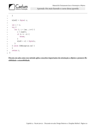 Material do Treinamento Java e Orientação a Objetos




13        }
14

15        b[off] = (byte) c;
16

17        int i = 1;
18        try {
19           for (; i < len ; i++) {
20              c = read();
21              if (c == -1) {
22                  break;
23              }
24              b[off + i] = (byte)c;
25           }
26        } catch (IOException ee) {
27        }
28        return i;
29    }


     Discuta em aula como esse método aplica conceitos importantes da orientação a objetos e promove fle-
     xibilidade e extensibilidade.




                           Capítulo 15 - Pacote java.io - Discussão em aula: Design Patterns e o Template Method - Página 210
 