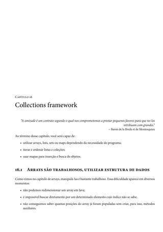 Capítulo 16

Collections framework

    “A amizade é um contrato segundo o qual nos comprometemos a prestar pequenos favores para que no-los
                                                                                retribuam com grandes.”
                                                                    – Baron de la Brede et de Montesquieu

Ao término desse capítulo, você será capaz de:

   • utilizar arrays, lists, sets ou maps dependendo da necessidade do programa;

   • iterar e ordenar listas e coleções;

   • usar mapas para inserção e busca de objetos.



16.1     Arrays são trabalhosos, utilizar estrutura de dados
Como vimos no capítulo de arrays, manipulá-las é bastante trabalhoso. Essa dificuldade aparece em diversos
momentos:

   • não podemos redimensionar um array em Java;

   • é impossível buscar diretamente por um determinado elemento cujo índice não se sabe;

   • não conseguimos saber quantas posições do array já foram populadas sem criar, para isso, métodos
     auxiliares.
 