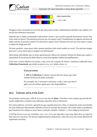 Material do Treinamento Java e Orientação a Objetos




Na figura acima, você pode ver um array que antes estava sendo completamente utilizado e que, depois, teve
um de seus elementos removidos.

Supondo que os dados armazenados representem contas, o que acontece quando precisarmos inserir uma
nova conta no banco? Precisaremos procurar por um espaço vazio? Guardaremos em alguma estrutura de
dados externa, as posições vazias? E se não houver espaço vazio? Teríamos de criar um array maior e copiar
os dados do antigo para ele?

Há mais questões: como posso saber quantas posições estão sendo usadas no array? Vou precisar sempre
percorrer o array inteiro para conseguir essa informação?

Além dessas dificuldades que os arrays apresentavam, faltava um conjunto robusto de classes para suprir a
necessidade de estruturas de dados básicas, como listas ligadas e tabelas de espalhamento.

Com esses e outros objetivos em mente, a Sun criou um conjunto de classes e interfaces conhecido como
Collections Framework, que reside no pacote java.util desde o Java2 1.2.


                   Collections
                   A API do Collections é robusta e possui diversas classes que repre-
                   sentam estruturas de dados avançadas.

                   Por exemplo, não é necessário reinventar a roda e criar uma lista li-
                   gada, mas sim utilizar aquela que a Sun disponibilizou.



16.2     Listas: java.util.List
Um primeiro recurso que a API de Collections traz são listas. Uma lista é uma coleção que permite ele-
mentos duplicados e mantém uma ordenação específica entre os elementos.

Em outras palavras, você tem a garantia de que, quando percorrer a lista, os elementos serão encontrados
em uma ordem pré-determinada, definida na hora da inserção dos mesmos. Ela resolve todos os problemas
que levantamos em relação ao array (busca, remoção, tamanho “infinito”,...). Esse código já está pronto!

A API de Collections traz a interface java.util.List, que especifica o que uma classe deve ser capaz de
fazer para ser uma lista. Há diversas implementações disponíveis, cada uma com uma forma diferente de
representar uma lista.



                                                Capítulo 16 - Collections framework - Listas: java.util.List - Página 212
 