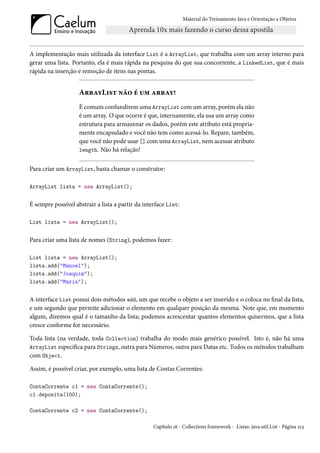 Material do Treinamento Java e Orientação a Objetos




A implementação mais utilizada da interface List é a ArrayList, que trabalha com um array interno para
gerar uma lista. Portanto, ela é mais rápida na pesquisa do que sua concorrente, a LinkedList, que é mais
rápida na inserção e remoção de itens nas pontas.


                    ArrayList não é um array!
                    É comum confundirem uma ArrayList com um array, porém ela não
                    é um array. O que ocorre é que, internamente, ela usa um array como
                    estrutura para armazenar os dados, porém este atributo está propria-
                    mente encapsulado e você não tem como acessá-lo. Repare, também,
                    que você não pode usar [] com uma ArrayList, nem acessar atributo
                    length. Não há relação!


Para criar um ArrayList, basta chamar o construtor:

ArrayList lista = new ArrayList();


É sempre possível abstrair a lista a partir da interface List:

List lista = new ArrayList();


Para criar uma lista de nomes (String), podemos fazer:

List lista = new ArrayList();
lista.add("Manoel");
lista.add("Joaquim");
lista.add("Maria");


A interface List possui dois métodos add, um que recebe o objeto a ser inserido e o coloca no final da lista,
e um segundo que permite adicionar o elemento em qualquer posição da mesma. Note que, em momento
algum, dizemos qual é o tamanho da lista; podemos acrescentar quantos elementos quisermos, que a lista
cresce conforme for necessário.

Toda lista (na verdade, toda Collection) trabalha do modo mais genérico possível. Isto é, não há uma
ArrayList específica para Strings, outra para Números, outra para Datas etc. Todos os métodos trabalham
com Object.

Assim, é possível criar, por exemplo, uma lista de Contas Correntes:

ContaCorrente c1 = new ContaCorrente();
c1.deposita(100);

ContaCorrente c2 = new ContaCorrente();

                                                   Capítulo 16 - Collections framework - Listas: java.util.List - Página 213
 