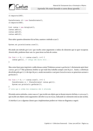 Material do Treinamento Java e Orientação a Objetos




c2.deposita(200);

ContaCorrente c3 = new ContaCorrente();
c3.deposita(300);

List contas = new ArrayList();
contas.add(c1);
contas.add(c3);
contas.add(c2);


Para saber quantos elementos há na lista, usamos o método size():

System.out.println(contas.size());


Há ainda um método get(int) que recebe como argumento o índice do elemento que se quer recuperar.
Através dele, podemos fazer um for para iterar na lista de contas:

for (int i = 0; i < contas.size(); i++) {
    contas.get(i); // código não muito útil....
}


Mas como fazer para imprimir o saldo dessas contas? Podemos acessar o getSaldo() diretamente após fazer
contas.get(i)? Não podemos; lembre-se que toda lista trabalha sempre com Object. Assim, a referência
devolvida pelo get(i) é do tipo Object, sendo necessário o cast para ContaCorrente se quisermos acessar o
getSaldo():


for (int i = 0; i < contas.size(); i++) {
    ContaCorrente cc = (ContaCorrente) contas.get(i);
    System.out.println(cc.getSaldo());
}
// note que a ordem dos elementos não é alterada


Há ainda outros métodos, como remove() que recebe um objeto que se deseja remover da lista; e contains(),
que recebe um objeto como argumento e devolve true ou false, indicando se o elemento está ou não na lista.

A interface List e algumas classes que a implementam podem ser vistas no diagrama a seguir:




                                               Capítulo 16 - Collections framework - Listas: java.util.List - Página 214
 