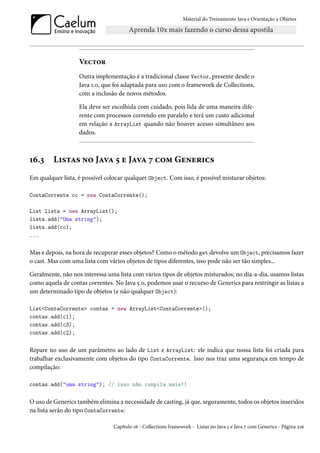 Material do Treinamento Java e Orientação a Objetos




                   Vector
                   Outra implementação é a tradicional classe Vector, presente desde o
                   Java 1.0, que foi adaptada para uso com o framework de Collections,
                   com a inclusão de novos métodos.

                   Ela deve ser escolhida com cuidado, pois lida de uma maneira dife-
                   rente com processos correndo em paralelo e terá um custo adicional
                   em relação a ArrayList quando não houver acesso simultâneo aos
                   dados.



16.3     Listas no Java 5 e Java 7 com Generics
Em qualquer lista, é possível colocar qualquer Object. Com isso, é possível misturar objetos:

ContaCorrente cc = new ContaCorrente();

List lista = new ArrayList();
lista.add("Uma string");
lista.add(cc);
...

Mas e depois, na hora de recuperar esses objetos? Como o método get devolve um Object, precisamos fazer
o cast. Mas com uma lista com vários objetos de tipos diferentes, isso pode não ser tão simples...

Geralmente, não nos interessa uma lista com vários tipos de objetos misturados; no dia-a-dia, usamos listas
como aquela de contas correntes. No Java 5.0, podemos usar o recurso de Generics para restringir as listas a
um determinado tipo de objetos (e não qualquer Object):

List<ContaCorrente> contas = new ArrayList<ContaCorrente>();
contas.add(c1);
contas.add(c3);
contas.add(c2);

Repare no uso de um parâmetro ao lado de List e ArrayList: ele indica que nossa lista foi criada para
trabalhar exclusivamente com objetos do tipo ContaCorrente. Isso nos traz uma segurança em tempo de
compilação:

contas.add("uma string"); // isso não compila mais!!

O uso de Generics também elimina a necessidade de casting, já que, seguramente, todos os objetos inseridos
na lista serão do tipo ContaCorrente:

                                 Capítulo 16 - Collections framework - Listas no Java 5 e Java 7 com Generics - Página 216
 
