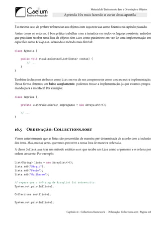 Material do Treinamento Java e Orientação a Objetos




É o mesmo caso de preferir referenciar aos objetos com InputStream como fizemos no capítulo passado.

Assim como no retorno, é boa prática trabalhar com a interface em todos os lugares possíveis: métodos
que precisam receber uma lista de objetos têm List como parâmetro em vez de uma implementação em
específico como ArrayList, deixando o método mais flexível:

class Agencia {

    public void atualizaContas(List<Conta> contas) {
        // ...
    }
}


Também declaramos atributos como List em vez de nos comprometer como uma ou outra implementação.
Dessa forma obtemos um baixo acoplamento: podemos trocar a implementação, já que estamos progra-
mando para a interface! Por exemplo:

class Empresa {

    private List<Funcionario> empregados = new ArrayList<>();

    // ...
}



16.5    Ordenação: Collections.sort
Vimos anteriormente que as listas são percorridas de maneira pré-determinada de acordo com a inclusão
dos itens. Mas, muitas vezes, queremos percorrer a nossa lista de maneira ordenada.

A classe Collections traz um método estático sort que recebe um List como argumento e o ordena por
ordem crescente. Por exemplo:

List<String> lista = new ArrayList<>();
lista.add("Sérgio");
lista.add("Paulo");
lista.add("Guilherme");

// repare que o toString de ArrayList foi sobrescrito:
System.out.println(lista);

Collections.sort(lista);

System.out.println(lista);


                                       Capítulo 16 - Collections framework - Ordenação: Collections.sort - Página 218
 