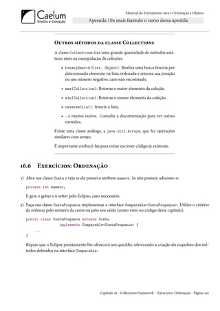 Material do Treinamento Java e Orientação a Objetos




                    Outros métodos da classe Collections
                    A classe Collections traz uma grande quantidade de métodos está-
                    ticos úteis na manipulação de coleções.

                        • binarySearch(List, Object): Realiza uma busca binária por
                          determinado elemento na lista ordenada e retorna sua posição
                          ou um número negativo, caso não encontrado.

                        • max(Collection): Retorna o maior elemento da coleção.

                        • min(Collection): Retorna o menor elemento da coleção.

                        • reverse(List): Inverte a lista.

                        • ...e muitos outros. Consulte a documentação para ver outros
                          metódos.

                    Existe uma classe análoga, a java.util.Arrays, que faz operações
                    similares com arrays.

                    É importante conhecê-las para evitar escrever código já existente.



16.6     Exercícios: Ordenação
1) Abra sua classe Conta e veja se ela possui o atributo numero. Se não possuir, adicione-o:
   private int numero;

   E gere o getter e o setter pelo Eclipse, caso necessário.
2) Faça sua classe ContaPoupanca implementar a interface Comparable<ContaPoupanca>. Utilize o critério
   de ordenar pelo número da conta ou pelo seu saldo (como visto no código deste capítulo).
   public class ContaPoupanca extends Conta
                   implements Comparable<ContaPoupanca> {
       ...
   }

   Repare que o Eclipse prontamente lhe oferecerá um quickfix, oferecendo a criação do esqueleto dos mé-
   todos definidos na interface Comparable:




                                                Capítulo 16 - Collections framework - Exercícios: Ordenação - Página 221
 