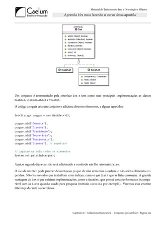 Material do Treinamento Java e Orientação a Objetos




Um conjunto é representado pela interface Set e tem como suas principais implementações as classes
HashSet, LinkedHashSet e TreeSet.

O código a seguir cria um conjunto e adiciona diversos elementos, e alguns repetidos:

Set<String> cargos = new HashSet<>();

cargos.add("Gerente");
cargos.add("Diretor");
cargos.add("Presidente");
cargos.add("Secretária");
cargos.add("Funcionário");
cargos.add("Diretor"); // repetido!

// imprime na tela todos os elementos
System.out.println(cargos);


Aqui, o segundo Diretor não será adicionado e o método add lhe retornará false.

O uso de um Set pode parecer desvantajoso, já que ele não armazena a ordem, e não aceita elementos re-
petidos. Não há métodos que trabalham com índices, como o get(int) que as listas possuem. A grande
vantagem do Set é que existem implementações, como a HashSet, que possui uma performance incompa-
rável com as Lists quando usado para pesquisa (método contains por exemplo). Veremos essa enorme
diferença durante os exercícios.




                                             Capítulo 16 - Collections framework - Conjunto: java.util.Set - Página 225
 