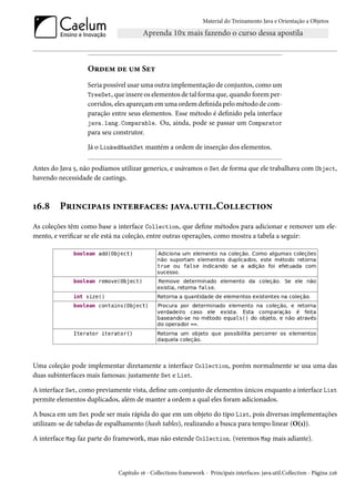 Material do Treinamento Java e Orientação a Objetos




                  Ordem de um Set
                  Seria possível usar uma outra implementação de conjuntos, como um
                  TreeSet, que insere os elementos de tal forma que, quando forem per-
                  corridos, eles apareçam em uma ordem definida pelo método de com-
                  paração entre seus elementos. Esse método é definido pela interface
                  java.lang.Comparable. Ou, ainda, pode se passar um Comparator
                  para seu construtor.

                  Já o LinkedHashSet mantém a ordem de inserção dos elementos.

Antes do Java 5, não podíamos utilizar generics, e usávamos o Set de forma que ele trabalhava com Object,
havendo necessidade de castings.



16.8     Principais interfaces: java.util.Collection
As coleções têm como base a interface Collection, que define métodos para adicionar e remover um ele-
mento, e verificar se ele está na coleção, entre outras operações, como mostra a tabela a seguir:




Uma coleção pode implementar diretamente a interface Collection, porém normalmente se usa uma das
duas subinterfaces mais famosas: justamente Set e List.

A interface Set, como previamente vista, define um conjunto de elementos únicos enquanto a interface List
permite elementos duplicados, além de manter a ordem a qual eles foram adicionados.

A busca em um Set pode ser mais rápida do que em um objeto do tipo List, pois diversas implementações
utilizam-se de tabelas de espalhamento (hash tables), realizando a busca para tempo linear (O(1)).

A interface Map faz parte do framework, mas não estende Collection. (veremos Map mais adiante).



                             Capítulo 16 - Collections framework - Principais interfaces: java.util.Collection - Página 226
 