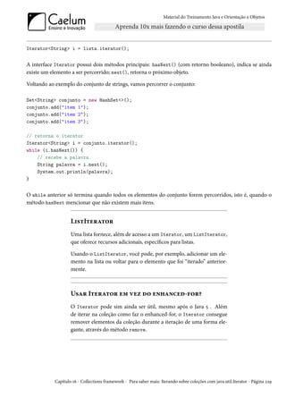 Material do Treinamento Java e Orientação a Objetos




Iterator<String> i = lista.iterator();


A interface Iterator possui dois métodos principais: hasNext() (com retorno booleano), indica se ainda
existe um elemento a ser percorrido; next(), retorna o próximo objeto.

Voltando ao exemplo do conjunto de strings, vamos percorrer o conjunto:

Set<String> conjunto = new HashSet<>();
conjunto.add("item 1");
conjunto.add("item 2");
conjunto.add("item 3");

// retorna o iterator
Iterator<String> i = conjunto.iterator();
while (i.hasNext()) {
    // recebe a palavra
    String palavra = i.next();
    System.out.println(palavra);
}


O while anterior só termina quando todos os elementos do conjunto forem percorridos, isto é, quando o
método hasNext mencionar que não existem mais itens.


                   ListIterator
                   Uma lista fornece, além de acesso a um Iterator, um ListIterator,
                   que oferece recursos adicionais, específicos para listas.

                   Usando o ListIterator, você pode, por exemplo, adicionar um ele-
                   mento na lista ou voltar para o elemento que foi “iterado” anterior-
                   mente.



                   Usar Iterator em vez do enhanced-for?
                   O Iterator pode sim ainda ser útil, mesmo após o Java 5 . Além
                   de iterar na coleção como faz o enhanced-for, o Iterator consegue
                   remover elementos da coleção durante a iteração de uma forma ele-
                   gante, através do método remove.




           Capítulo 16 - Collections framework - Para saber mais: Iterando sobre coleções com java.util.Iterator - Página 229
 