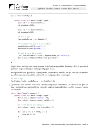 Material do Treinamento Java e Orientação a Objetos




   public class TestaMapa {

       public static void main(String[] args) {
           Conta c1 = new ContaCorrente();
           c1.deposita(10000);

            Conta c2 = new ContaCorrente();
            c2.deposita(3000);

            // cria o mapa
            Map mapaDeContas = new HashMap();

            // adiciona duas chaves e seus valores
            mapaDeContas.put("diretor", c1);
            mapaDeContas.put("gerente", c2);

            // qual a conta do diretor?
            Conta contaDoDiretor = (Conta) mapaDeContas.get("diretor");
            System.out.println(contaDoDiretor.getSaldo());
       }
   }

   Depois, altere o código para usar o generics, e não haver a necessidade do casting, além da garantia de
   que nosso mapa estará seguro em relação a tipagem usada.
   Você pode utilizar o quickfix do Eclipse para ele consertar isso, na linha em que você está chamando o
   put. Depois de mais um quickfix (descubra!) seu código deve ficar como segue:

   // cria o mapa
   Map<String, Conta> mapaDeContas = new HashMap<>();

4) (opcional) Assim como no exercício 1, crie uma comparação entre ArrayList e LinkedList, para ver
   qual é a mais rápida para se adicionar elementos na primeira posição (list.add(0, elemento)), como
   por exemplo:
   public class TestaPerformance2 {
       public static void main(String[] args) {
           System.out.println("Iniciando...");
           long inicio = System.currentTimeMillis();

            // trocar depois por ArrayList
            List<Integer> teste = new LinkedList<>();

            for (int i = 0; i < 30000; i++) {
                teste.add(0, i);
            }



                                            Capítulo 16 - Collections framework - Exercícios: Collections - Página 235
 