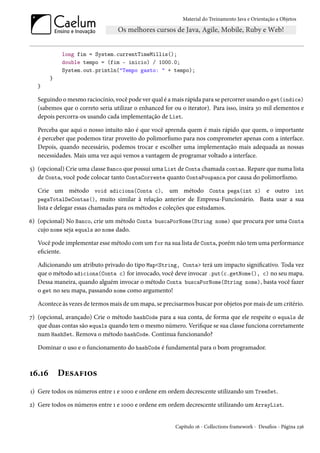 Material do Treinamento Java e Orientação a Objetos




            long fim = System.currentTimeMillis();
            double tempo = (fim - inicio) / 1000.0;
            System.out.println("Tempo gasto: " + tempo);
        }
   }

   Seguindo o mesmo raciocínio, você pode ver qual é a mais rápida para se percorrer usando o get(indice)
   (sabemos que o correto seria utilizar o enhanced for ou o iterator). Para isso, insira 30 mil elementos e
   depois percorra-os usando cada implementação de List.

   Perceba que aqui o nosso intuito não é que você aprenda quem é mais rápido que quem, o importante
   é perceber que podemos tirar proveito do polimorfismo para nos comprometer apenas com a interface.
   Depois, quando necessário, podemos trocar e escolher uma implementação mais adequada as nossas
   necessidades. Mais uma vez aqui vemos a vantagem de programar voltado a interface.

5) (opcional) Crie uma classe Banco que possui uma List de Conta chamada contas. Repare que numa lista
   de Conta, você pode colocar tanto ContaCorrente quanto ContaPoupanca por causa do polimorfismo.

   Crie um método void adiciona(Conta c), um método Conta pega(int x) e outro int
   pegaTotalDeContas(), muito similar à relação anterior de Empresa-Funcionário. Basta usar a sua
   lista e delegar essas chamadas para os métodos e coleções que estudamos.

6) (opcional) No Banco, crie um método Conta buscaPorNome(String nome) que procura por uma Conta
   cujo nome seja equals ao nome dado.

   Você pode implementar esse método com um for na sua lista de Conta, porém não tem uma performance
   eficiente.

   Adicionando um atributo privado do tipo Map<String, Conta> terá um impacto significativo. Toda vez
   que o método adiciona(Conta c) for invocado, você deve invocar .put(c.getNome(), c) no seu mapa.
   Dessa maneira, quando alguém invocar o método Conta buscaPorNome(String nome), basta você fazer
   o get no seu mapa, passando nome como argumento!

   Acontece às vezes de termos mais de um mapa, se precisarmos buscar por objetos por mais de um critério.

7) (opcional, avançado) Crie o método hashCode para a sua conta, de forma que ele respeite o equals de
   que duas contas são equals quando tem o mesmo número. Verifique se sua classe funciona corretamente
   num HashSet. Remova o método hashCode. Continua funcionando?

   Dominar o uso e o funcionamento do hashCode é fundamental para o bom programador.



16.16       Desafios
1) Gere todos os números entre 1 e 1000 e ordene em ordem decrescente utilizando um TreeSet.

2) Gere todos os números entre 1 e 1000 e ordene em ordem decrescente utilizando um ArrayList.


                                                         Capítulo 16 - Collections framework - Desafios - Página 236
 